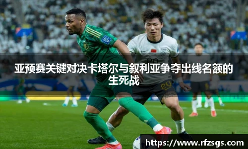 亚预赛关键对决卡塔尔与叙利亚争夺出线名额的生死战